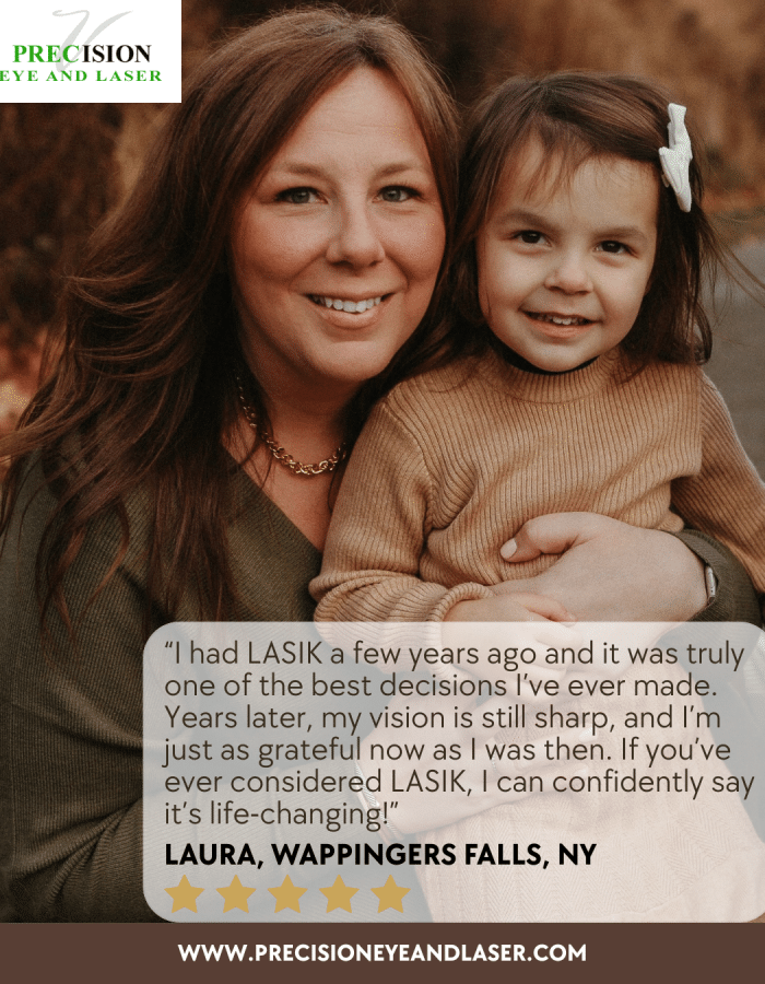 Imagine waking up and seeing clearly—no glasses, no contacts, just crisp, vibrant vision. At Precision Eye and Laser, we use the most advanced LASIK technology available, ensuring precise, safe, and life-changing results. Our highly experienced surgeon, Dr. David Steinberg, has helped countless patients reclaim their visual freedom.Follow in Laura’s lead and schedule your LASIK consultation today. Whether you’re tired of fumbling for glasses or dealing with the daily hassle of contacts, LASIK could be the solution you’ve been waiting for. It’s time to transform your vision—and your life. Call us today! (845) 897-9500